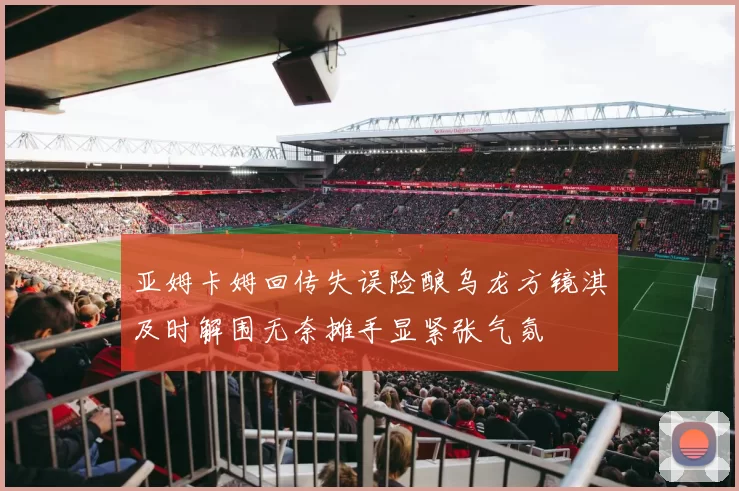 亚姆卡姆回传失误险酿乌龙方镜淇及时解围无奈摊手显紧张气氛