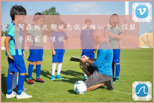 阿森纳近期状态低迷难以令人信服夺冠前景堪忧