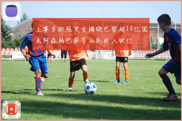 上赛季欧冠奖金揭晓巴黎超14亿国米阿森纳巴萨等七队收入破亿