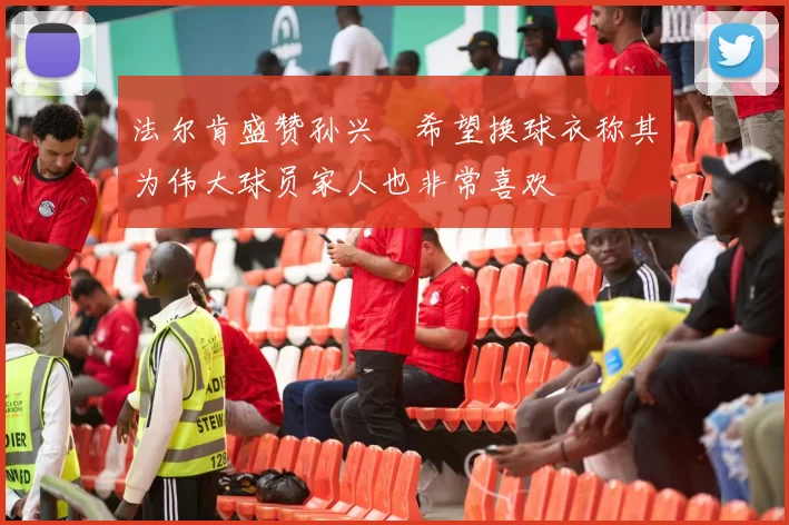 法尔肯盛赞孙兴慜希望换球衣称其为伟大球员家人也非常喜欢