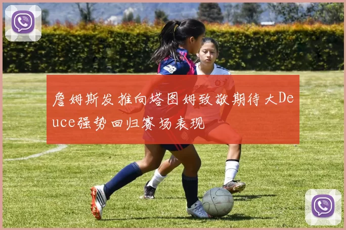 詹姆斯发推向塔图姆致敬期待大Deuce强势回归赛场表现