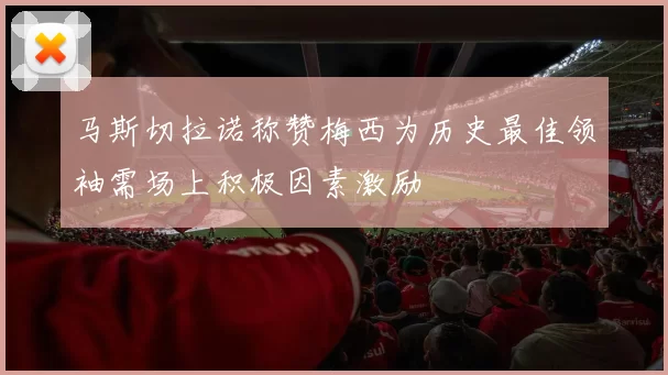 马斯切拉诺称赞梅西为历史最佳领袖需场上积极因素激励