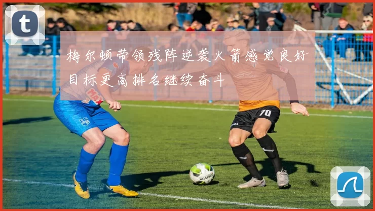 梅尔顿带领残阵逆袭火箭感觉良好目标更高排名继续奋斗