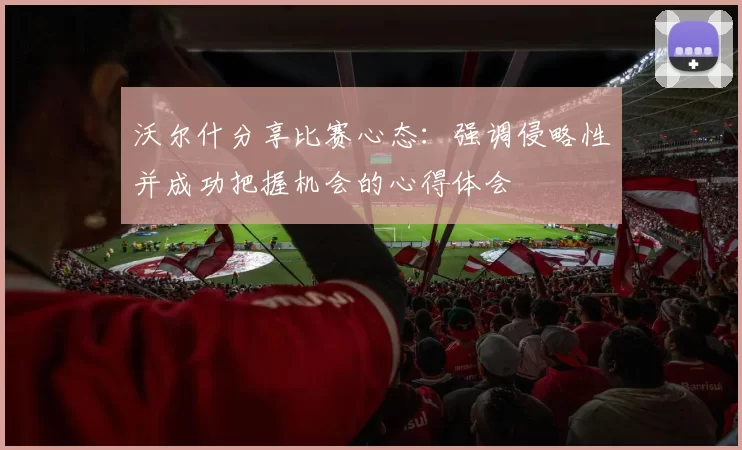 沃尔什分享比赛心态：强调侵略性并成功把握机会的心得体会