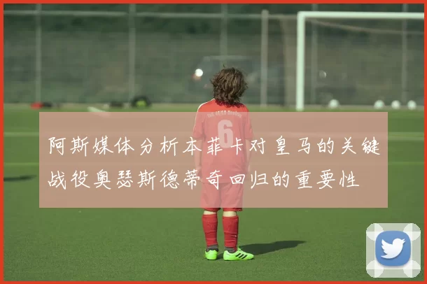 阿斯媒体分析本菲卡对皇马的关键战役奥瑟斯德蒂奇回归的重要性