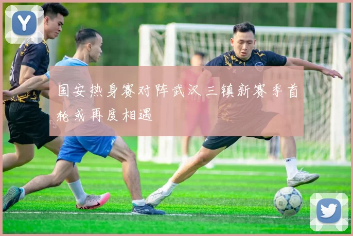 国安热身赛对阵武汉三镇新赛季首轮或再度相遇