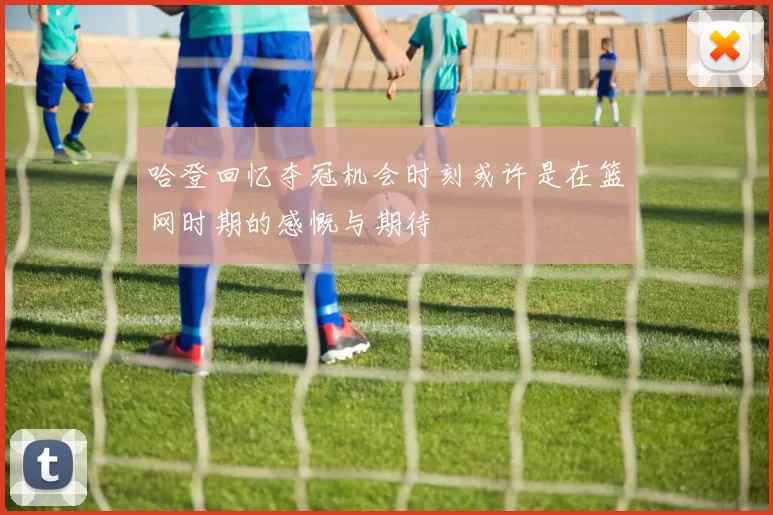 哈登回忆夺冠机会时刻或许是在篮网时期的感慨与期待