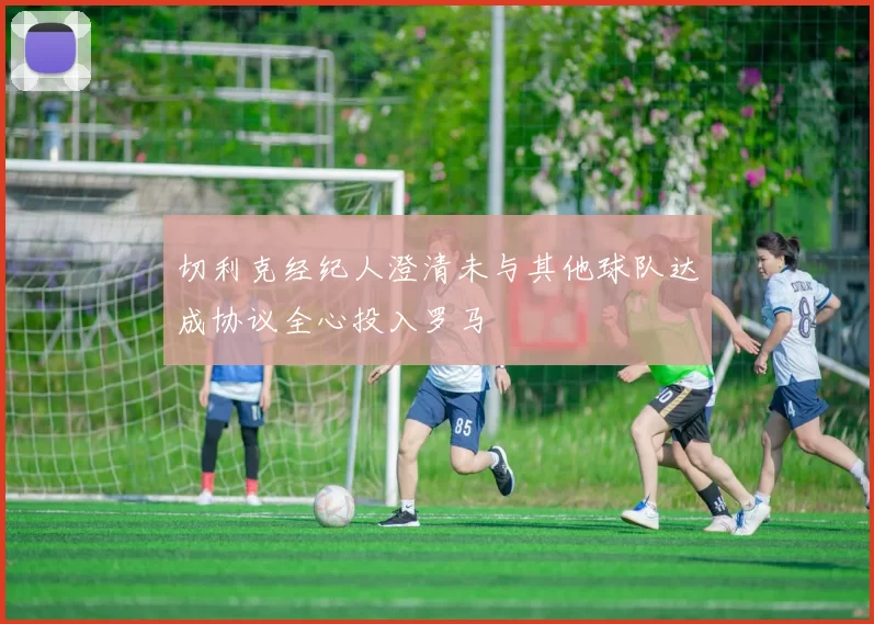 切利克经纪人澄清未与其他球队达成协议全心投入罗马