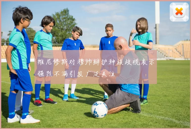 维尼修斯对穆帅辩护种族歧视表示强烈不满引发广泛关注