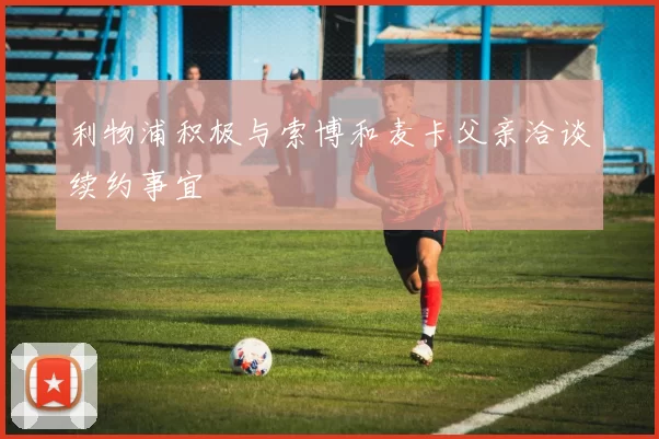 利物浦积极与索博和麦卡父亲洽谈续约事宜